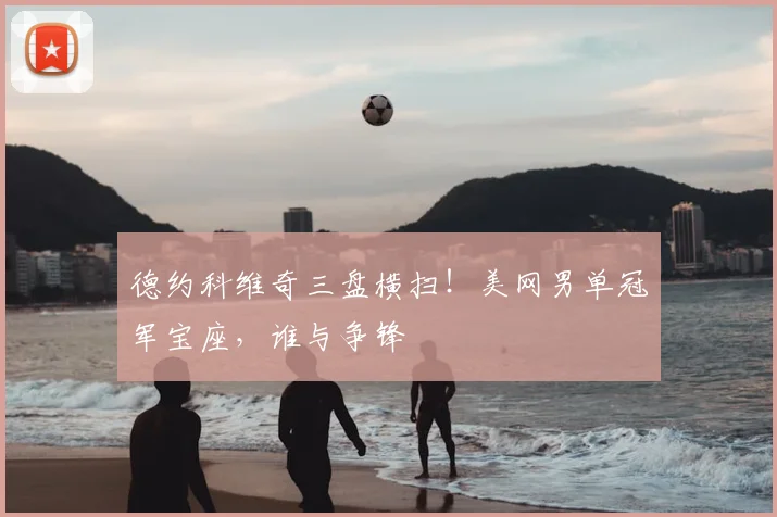 德约科维奇三盘横扫！美网男单冠军宝座，谁与争锋